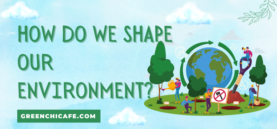 How Do We Shape Our Environment